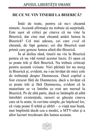 APUSUL LIBERTĂȚII UMANE
167
DE CE NU VIN TINERII LA BISERICĂ?
Întâi de toate, pentru că nu-i cheamă
nimeni. Această afirmaţie nu trebuie să surprindă.
Este uşor să critici pe cineva că nu vine la
Biserică, dar cine mai cheamă astăzi lumea la
Biserică? Cel mai adesea, cei care cred că
cheamă, de fapt gonesc; cei din Biserică sunt
primii care gonesc lumea afară din Biserică.
În al doilea rând, tinerii nu vin la Biserică
pentru că nu văd rostul acestui lucru. Ei spun că
se poate trăi şi fără Biserică. Nu trebuie criticați
pentru această viziune. Nici părinții lor nu merg
la Biserică şi, evident, nu i-au învățat de mici cele
de trebuință despre Dumnezeu. Dacă copilul a
fost crescut fără de Dumnezeu, dacă a învățat că
se poate trăi şi fără Dumnezeu, evident că la
maturitate se va întreba ce rost are mersul la
Biserică. Pe de altă parte, dacă se întâmplă să aibă
întrebări existențiale, rareori se găsește cineva
care să le arate, în cuvinte simple, pe înţelesul lor,
că viaţa poate fi trăită şi altfel – o viaţă mai bună,
mai împlinită decât cea a modei, a MTV-ului şi a
altor lucruri trecătoare din lumea aceasta.
 