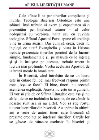 APUSUL LIBERTĂȚII UMANE
168
Cele sfinte li se par tinerilor complicate şi
inutile. Teologia Bisericii Ortodoxe este una
adâncă, însă trebuie să avem şi capacitatea să o
prezentăm pe înţelesul tuturor – al celor
nedeprinși cu vorbirea înaltă sau cu cuvinte
teologice. Sfîntul Apostol Pavel spune că credinţa
vine în urma auzirii. Dar cum să crezi, dacă nu
înţelegi ce auzi? Evanghelia şi viaţa în Hristos
trebuie prezentate tinerilor pornind de la lucruri
simple, fundamentale şi, pe măsură ce le înţeleg
şi şi le însuşesc pe acestea, trebuie trecut la
lucruri mai profunde. Vorba aceluiaşi Apostol, de
la hrană moale la hrană tare.
În Biserică, când întrebăm de ce un lucru
este în cutare fel, cel mai frecvent răspuns primit
este „Aşa se face”. Ei bine, tinerii nu acceptă
asemenea explicaţii. Acesta nu este un argument.
Ei vor să ştie de ce Sfânta Liturghie este aşa şi nu
altfel, de ce ne închinăm la icoane, de ce cântările
noastre sunt aşa şi nu altfel. Vor să ştie rostul
tuturor lucrurilor din biserică. Au apărut în ultimii
ani o serie de autori tineri care încearcă să
prezinte credinţa pe înţelesul tinerilor. Cărţile lor
se găsesc de vânzare exclusiv în biserici şi
 