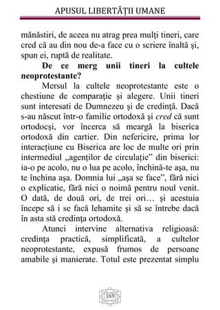APUSUL LIBERTĂȚII UMANE
169
mănăstiri, de aceea nu atrag prea mulţi tineri, care
cred că au din nou de-a face cu o scriere înaltă şi,
spun ei, ruptă de realitate.
De ce merg unii tineri la cultele
neoprotestante?
Mersul la cultele neoprotestante este o
chestiune de comparaţie şi alegere. Unii tineri
sunt interesati de Dumnezeu şi de credinţă. Dacă
s-au născut într-o familie ortodoxă şi cred că sunt
ortodocşi, vor încerca să meargă la biserica
ortodoxă din cartier. Din nefericire, prima lor
interacțiune cu Biserica are loc de multe ori prin
intermediul „agenților de circulație” din biserici:
ia-o pe acolo, nu o lua pe acolo, închină-te aşa, nu
te închina aşa. Domnia lui „aşa se face”, fără nici
o explicatie, fără nici o noimă pentru noul venit.
O dată, de două ori, de trei ori… şi acestuia
începe să i se facă lehamite şi să se întrebe dacă
în asta stă credinţa ortodoxă.
Atunci intervine alternativa religioasă:
credinţa practică, simplificată, a cultelor
neoprotestante, expusă frumos de persoane
amabile şi manierate. Totul este prezentat simplu
 
