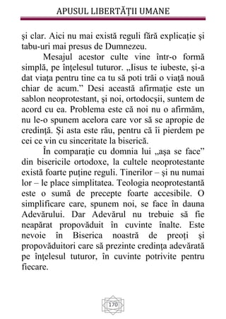 APUSUL LIBERTĂȚII UMANE
170
şi clar. Aici nu mai există reguli fără explicație şi
tabu-uri mai presus de Dumnezeu.
Mesajul acestor culte vine într-o formă
simplă, pe înţelesul tuturor. „Iisus te iubeste, şi-a
dat viaţa pentru tine ca tu să poti trăi o viaţă nouă
chiar de acum.” Desi această afirmaţie este un
sablon neoprotestant, şi noi, ortodocşii, suntem de
acord cu ea. Problema este că noi nu o afirmăm,
nu le-o spunem acelora care vor să se apropie de
credinţă. Și asta este rău, pentru că îi pierdem pe
cei ce vin cu sinceritate la biserică.
În comparaţie cu domnia lui „aşa se face”
din bisericile ortodoxe, la cultele neoprotestante
există foarte puține reguli. Tinerilor – şi nu numai
lor – le place simplitatea. Teologia neoprotestantă
este o sumă de precepte foarte accesibile. O
simplificare care, spunem noi, se face în dauna
Adevărului. Dar Adevărul nu trebuie să fie
neapărat propovăduit în cuvinte înalte. Este
nevoie în Biserica noastră de preoți şi
propovăduitori care să prezinte credinţa adevărată
pe înţelesul tuturor, în cuvinte potrivite pentru
fiecare.
 