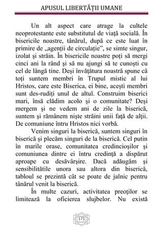 APUSUL LIBERTĂȚII UMANE
171
Un alt aspect care atrage la cultele
neoprotestante este substitutul de viaţă socială. În
bisericile noastre, tânărul, după ce este luat în
primire de „agenții de circulație”, se simte singur,
izolat şi străin. În bisericile noastre poți să mergi
cinci ani la rând şi să nu ajungi să te cunoști cu
cel de lângă tine. Deși învăţătura noastră spune că
toți suntem membri în Trupul mistic al lui
Hristos, care este Biserica, ei bine, acești membri
sunt des-rudiți unul de altul. Construim biserici
mari, însă clădim acolo şi o comunitate? Deși
mergem şi ne vedem ani de zile la biserică,
suntem şi rămânem niște străini unii faţă de alţii.
De comuniune întru Hristos nici vorbă.
Venim singuri la biserică, suntem singuri în
biserică şi plecăm singuri de la biserică. Cel putin
în marile orase, comunitatea credincioşilor şi
comuniunea dintre ei întru credinţă a dispărut
aproape cu desăvârșire. Dacă adăugăm și
sensibilitătile unora sau altora din biserică,
tabloul se prezintă cât se poate de jalnic pentru
tânărul venit la biserică.
În multe cazuri, activitatea preoţilor se
limitează la oficierea slujbelor. Nu există
 