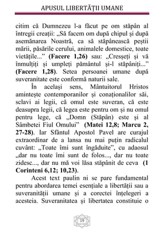 APUSUL LIBERTĂȚII UMANE
19
citim că Dumnezeu l-a făcut pe om stăpân al
întregii creații: „Să facem om după chipul și după
asemănarea Noastră, ca să stăpânească peștii
mării, păsările cerului, animalele domestice, toate
vietățile...” (Facere 1,26) sau: „Cresșeți și vă
înmulțiți și umpleți pământul și-l stăpâniți...”
(Facere 1,28). Setea persoanei umane după
suveranitate este conformă naturii sale.
În același sens, Mântuitorul Hristos
amintește contemporanilor și conaționalilor săi,
sclavi ai legii, că omul este suveran, că este
deasupra legii, că legea este pentru om și nu omul
pentru lege, că „Domn (Stăpân) este și al
Sâmbetei Fiul Omului” (Matei 12,8; Marcu 2,
27-28). Iar Sfântul Apostol Pavel are curajul
extraordinar de a lansa nu mai puțin radicalul
cuvânt: „Toate îmi sunt îngăduite”, cu adaosul
„dar nu toate îmi sunt de folos..., dar nu toate
zidesc..., dar nu mă voi lăsa stăpânit de ceva (1
Corinteni 6,12; 10,23).
Acest text paulin ni se pare fundamental
pentru abordarea temei esențiale a libertății sau a
suveranității umane și a corectei înțelegeri a
acesteia. Suveranitatea și libertatea constituie o
 