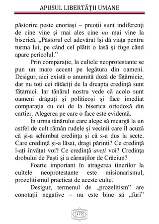 APUSUL LIBERTĂȚII UMANE
172
păstorire peste enoriaşi – preoţii sunt indiferenţi
de cine vine şi mai ales cine nu mai vine la
biserică. „Păstorul cel adevărat îşi dă viaţa pentru
turma lui, pe când cel plătit o lasă şi fuge când
apare pericolul.”
Prin comparaţie, la cultele neoprotestante se
pun un mare accent pe legătura din oameni.
Desigur, aici există o anumită doză de fățărnicie,
dar nu toți cei rătăciți de la dreapta credinţă sunt
fățarnici. Iar tânărul nostru vede că acolo sunt
oameni drăguți şi politicoși şi face imediat
comparaţia cu cei de la biserica ortodoxă din
cartier. Alegerea pe care o face este evidentă.
În urma tânărului care alege să meargă la un
astfel de cult rămân rudele şi vecinii care îl acuză
că şi-a schimbat credinţa şi că s-a dus la secte.
Care credinţă şi-a lăsat, dragi părinti? Ce credinţă
l-ați învățat voi? Ce credinţă aveți voi? Credinţa
drobului de Paști şi a cârnaților de Crăciun?
Foarte important în atragerea tinerilor la
cultele neoprotestante este misionarismul,
prozelitismul practicat de aceste culte.
Desigur, termenul de „prozelitism” are
conotații negative – nu este bine să „furi”
 