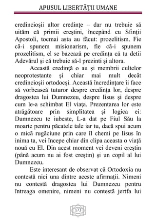 APUSUL LIBERTĂȚII UMANE
173
credincioşii altor credinţe – dar nu trebuie să
uităm că primii creştini, începând cu Sfinţii
Apostoli, tocmai asta au făcut: prozelitism. Fie
că-i spunem misionarism, fie că-i spunem
prozelitism, el se bazează pe credinţa că tu detii
Adevărul şi că trebuie să-l prezinti şi altora.
Această credinţă o au şi membrii cultelor
neoprotestante şi chiar mai mult decât
credincioşii ortodocşi. Această încredinţare îi face
să vorbească tuturor despre credinţa lor, despre
dragostea lui Dumnezeu, despre Iisus şi despre
cum le-a schimbat El viaţa. Prezentarea lor este
atrăgătoare prin simplitatea şi logica ei:
Dumnezeu te iubeste, L-a dat pe Fiul Său la
moarte pentru păcatele tale iar tu, dacă spui acum
o mică rugăciune prin care îl chemi pe Iisus în
inima ta, vei începe chiar din clipa aceasta o viaţă
nouă cu El. Din acest moment vei deveni creştin
(până acum nu ai fost creştin) şi un copil al lui
Dumnezeu.
Este interesant de observat că Ortodoxia nu
contestă nici una dintre aceste afirmaţii. Nimeni
nu contestă dragostea lui Dumnezeu pentru
întreaga omenire, nimeni nu contestă jertfa lui
 