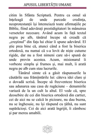 APUSUL LIBERTĂȚII UMANE
175
citim în Sfânta Scriptură. Pentru ca omul să
înţeleagă de unde purcede credinţa,
neoprotestanții își întemeiază toate afirmaţiile pe
Biblie, fiind adevărați prestidigitatori în mânuirea
versetelor necesare. Având acum în față textul
negru pe alb, tânărul începe să creadă că
„creştinul” din fața lui chiar îi spune adevărul. El
ştie prea bine că, atunci când a fost la biserica
ortodoxă, nu numai că s-a lovit de niște cutume
rigide, dar nu a fost nimeni care să-i spună de
unde provin acestea. Acum, misionarul îi
vorbeste simplu şi frumos şi, mai mult, îi arată
negru pe alb cum stau lucrurile.
Tânărul simte că a găsit răspunsurile la
căutările sau frământările lui: câteva idei clare şi
o dovadă scrisă. Începe să frecventeze biserica
sau adunarea sau casa de rugăciune – denumirile
variază de la un cult la altul. El vede că, spre
deosebire de cei din biserica ortodoxă din cartier,
cei de aici nu se calcă în picioare, nu dau buzna,
nu se înghesuie, nu își răspund cu țâfnă, nu sunt
supărăcioși. Cei de aici arată îngrijit, îi zâmbesc
şi par mereu amabili.
 