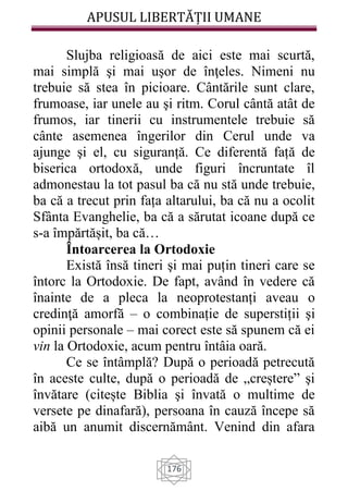 APUSUL LIBERTĂȚII UMANE
176
Slujba religioasă de aici este mai scurtă,
mai simplă şi mai uşor de înţeles. Nimeni nu
trebuie să stea în picioare. Cântările sunt clare,
frumoase, iar unele au şi ritm. Corul cântă atât de
frumos, iar tinerii cu instrumentele trebuie să
cânte asemenea îngerilor din Cerul unde va
ajunge şi el, cu siguranță. Ce diferentă față de
biserica ortodoxă, unde figuri încruntate îl
admonestau la tot pasul ba că nu stă unde trebuie,
ba că a trecut prin fața altarului, ba că nu a ocolit
Sfânta Evanghelie, ba că a sărutat icoane după ce
s-a împărtășit, ba că…
Întoarcerea la Ortodoxie
Există însă tineri şi mai puțin tineri care se
întorc la Ortodoxie. De fapt, având în vedere că
înainte de a pleca la neoprotestanți aveau o
credinţă amorfă – o combinație de superstiții şi
opinii personale – mai corect este să spunem că ei
vin la Ortodoxie, acum pentru întâia oară.
Ce se întâmplă? După o perioadă petrecută
în aceste culte, după o perioadă de „creștere” şi
învătare (citește Biblia şi învată o multime de
versete pe dinafară), persoana în cauză începe să
aibă un anumit discernământ. Venind din afara
 