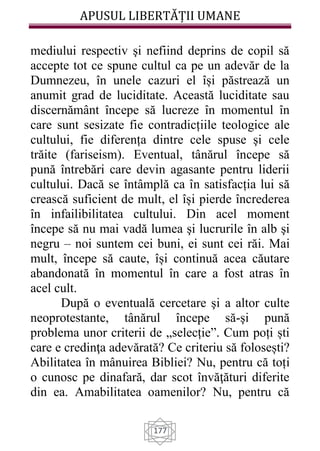 APUSUL LIBERTĂȚII UMANE
177
mediului respectiv şi nefiind deprins de copil să
accepte tot ce spune cultul ca pe un adevăr de la
Dumnezeu, în unele cazuri el își păstrează un
anumit grad de luciditate. Această luciditate sau
discernământ începe să lucreze în momentul în
care sunt sesizate fie contradicțiile teologice ale
cultului, fie diferența dintre cele spuse şi cele
trăite (fariseism). Eventual, tânărul începe să
pună întrebări care devin agasante pentru liderii
cultului. Dacă se întâmplă ca în satisfacția lui să
crească suficient de mult, el își pierde încrederea
în infailibilitatea cultului. Din acel moment
începe să nu mai vadă lumea şi lucrurile în alb şi
negru – noi suntem cei buni, ei sunt cei răi. Mai
mult, începe să caute, își continuă acea căutare
abandonată în momentul în care a fost atras în
acel cult.
După o eventuală cercetare şi a altor culte
neoprotestante, tânărul începe să-şi pună
problema unor criterii de „selecție”. Cum poți ști
care e credinţa adevărată? Ce criteriu să folosești?
Abilitatea în mânuirea Bibliei? Nu, pentru că toți
o cunosc pe dinafară, dar scot învăţături diferite
din ea. Amabilitatea oamenilor? Nu, pentru că
 