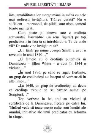 APUSUL LIBERTĂȚII UMANE
178
iată, amabilitatea lor merge mână în mână cu cele
mai nefirești învăţături. Trăirea curată? Nu e
suficient – mormonii, de pildă, sunt niste oameni
foarte manieraţi.
Cum poate ști cineva care e credinţa
adevărată? Însirându-i (în sens figurat) pe toți
predicatorii în fata ta şi întrebându-i: Tu de unde
vii? De unde vine învăţătura ta?
„Un tânăr pe nume Joseph Smith a avut o
revelatie în anul 1840…”
„O femeie cu o credinţă puternică în
Dumnezeu – Ellen White – a avut în 1844 o
viziune…”
„În anul 1896, pe când se rugau fierbinte,
un grup de credincioşi au început să vorbească în
alte limbi…”
„La 1640, un grup de credincioşi au decis
că credinţa trebuie să se bazeze numai pe
Scriptură…”
Toți vorbesc la fel, toți au viziuni şi
certificări de la Dumnezeu, fiecare pe calea lui.
Tânărul vede că toate aceste culte sunt lucrări ale
omului, iniţiative ale unui predicator cu reforma
în sânge.
 