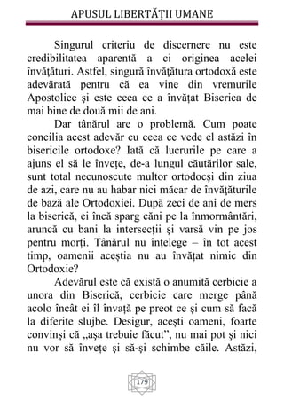 APUSUL LIBERTĂȚII UMANE
179
Singurul criteriu de discernere nu este
credibilitatea aparentă a ci originea acelei
învăţături. Astfel, singură învăţătura ortodoxă este
adevărată pentru că ea vine din vremurile
Apostolice şi este ceea ce a învățat Biserica de
mai bine de două mii de ani.
Dar tânărul are o problemă. Cum poate
concilia acest adevăr cu ceea ce vede el astăzi în
bisericile ortodoxe? Iată că lucrurile pe care a
ajuns el să le învețe, de-a lungul căutărilor sale,
sunt total necunoscute multor ortodocşi din ziua
de azi, care nu au habar nici măcar de învăţăturile
de bază ale Ortodoxiei. După zeci de ani de mers
la biserică, ei încă sparg căni pe la înmormântări,
aruncă cu bani la intersecții şi varsă vin pe jos
pentru morți. Tânărul nu înţelege – în tot acest
timp, oamenii aceștia nu au învățat nimic din
Ortodoxie?
Adevărul este că există o anumită cerbicie a
unora din Biserică, cerbicie care merge până
acolo încât ei îl învață pe preot ce şi cum să facă
la diferite slujbe. Desigur, acești oameni, foarte
convinși că „aşa trebuie făcut”, nu mai pot şi nici
nu vor să învețe şi să-şi schimbe căile. Astăzi,
 
