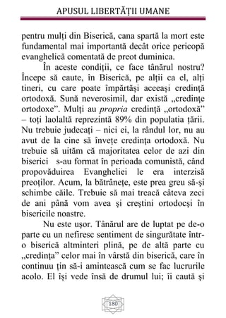 APUSUL LIBERTĂȚII UMANE
180
pentru mulți din Biserică, cana spartă la mort este
fundamental mai importantă decât orice pericopă
evanghelică comentată de preot duminica.
În aceste condiții, ce face tânărul nostru?
Începe să caute, în Biserică, pe alții ca el, alți
tineri, cu care poate împărtăși aceeași credinţă
ortodoxă. Sună neverosimil, dar există „credinţe
ortodoxe”. Mulți au propria credinţă „ortodoxă”
– toți laolaltă reprezintă 89% din populatia țării.
Nu trebuie judecați – nici ei, la rândul lor, nu au
avut de la cine să învețe credinţa ortodoxă. Nu
trebuie să uităm că majoritatea celor de azi din
biserici s-au format în perioada comunistă, când
propovăduirea Evangheliei le era interzisă
preoților. Acum, la bătrânețe, este prea greu să-şi
schimbe căile. Trebuie să mai treacă câteva zeci
de ani până vom avea şi creştini ortodocşi în
bisericile noastre.
Nu este uşor. Tânărul are de luptat pe de-o
parte cu un nefiresc sentiment de singurătate într-
o biserică altminteri plină, pe de altă parte cu
„credinţa” celor mai în vârstă din biserică, care în
continuu țin să-i amintească cum se fac lucrurile
acolo. El își vede însă de drumul lui; îi caută şi
 