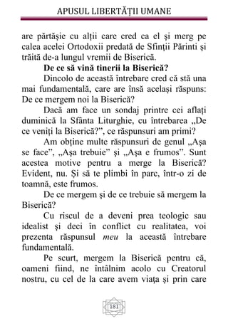 APUSUL LIBERTĂȚII UMANE
181
are părtășie cu alții care cred ca el şi merg pe
calea acelei Ortodoxii predată de Sfinţii Părinti şi
trăită de-a lungul vremii de Biserică.
De ce să vină tinerii la Biserică?
Dincolo de această întrebare cred că stă una
mai fundamentală, care are însă același răspuns:
De ce mergem noi la Biserică?
Dacă am face un sondaj printre cei aflați
duminică la Sfânta Liturghie, cu întrebarea „De
ce veniți la Biserică?”, ce răspunsuri am primi?
Am obține multe răspunsuri de genul „Aşa
se face”, „Aşa trebuie” şi „Aşa e frumos”. Sunt
acestea motive pentru a merge la Biserică?
Evident, nu. Și să te plimbi în parc, într-o zi de
toamnă, este frumos.
De ce mergem şi de ce trebuie să mergem la
Biserică?
Cu riscul de a deveni prea teologic sau
idealist şi deci în conflict cu realitatea, voi
prezenta răspunsul meu la această întrebare
fundamentală.
Pe scurt, mergem la Biserică pentru că,
oameni fiind, ne întâlnim acolo cu Creatorul
nostru, cu cel de la care avem viaţa şi prin care
 