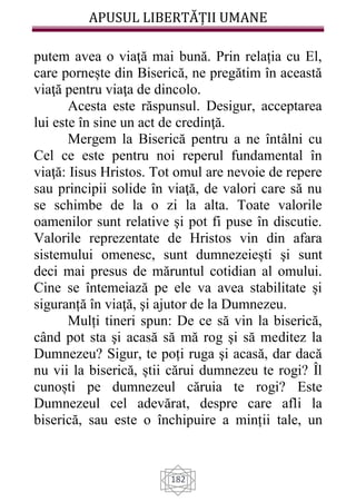 APUSUL LIBERTĂȚII UMANE
182
putem avea o viaţă mai bună. Prin relația cu El,
care pornește din Biserică, ne pregătim în această
viaţă pentru viaţa de dincolo.
Acesta este răspunsul. Desigur, acceptarea
lui este în sine un act de credinţă.
Mergem la Biserică pentru a ne întâlni cu
Cel ce este pentru noi reperul fundamental în
viaţă: Iisus Hristos. Tot omul are nevoie de repere
sau principii solide în viaţă, de valori care să nu
se schimbe de la o zi la alta. Toate valorile
oamenilor sunt relative şi pot fi puse în discutie.
Valorile reprezentate de Hristos vin din afara
sistemului omenesc, sunt dumnezeiești şi sunt
deci mai presus de măruntul cotidian al omului.
Cine se întemeiază pe ele va avea stabilitate şi
siguranță în viaţă, şi ajutor de la Dumnezeu.
Mulți tineri spun: De ce să vin la biserică,
când pot sta şi acasă să mă rog şi să meditez la
Dumnezeu? Sigur, te poți ruga şi acasă, dar dacă
nu vii la biserică, știi cărui dumnezeu te rogi? Îl
cunoști pe dumnezeul căruia te rogi? Este
Dumnezeul cel adevărat, despre care afli la
biserică, sau este o închipuire a minții tale, un
 