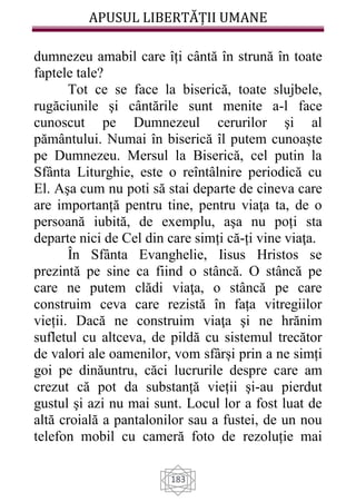 APUSUL LIBERTĂȚII UMANE
183
dumnezeu amabil care îți cântă în strună în toate
faptele tale?
Tot ce se face la biserică, toate slujbele,
rugăciunile şi cântările sunt menite a-l face
cunoscut pe Dumnezeul cerurilor şi al
pământului. Numai în biserică îl putem cunoaște
pe Dumnezeu. Mersul la Biserică, cel putin la
Sfânta Liturghie, este o reîntâlnire periodică cu
El. Aşa cum nu poti să stai departe de cineva care
are importanță pentru tine, pentru viaţa ta, de o
persoană iubită, de exemplu, aşa nu poți sta
departe nici de Cel din care simți că-ți vine viaţa.
În Sfânta Evanghelie, Iisus Hristos se
prezintă pe sine ca fiind o stâncă. O stâncă pe
care ne putem clădi viaţa, o stâncă pe care
construim ceva care rezistă în fața vitregiilor
vieții. Dacă ne construim viaţa şi ne hrănim
sufletul cu altceva, de pildă cu sistemul trecător
de valori ale oamenilor, vom sfârși prin a ne simți
goi pe dinăuntru, căci lucrurile despre care am
crezut că pot da substanță vieții şi-au pierdut
gustul şi azi nu mai sunt. Locul lor a fost luat de
altă croială a pantalonilor sau a fustei, de un nou
telefon mobil cu cameră foto de rezoluție mai
 