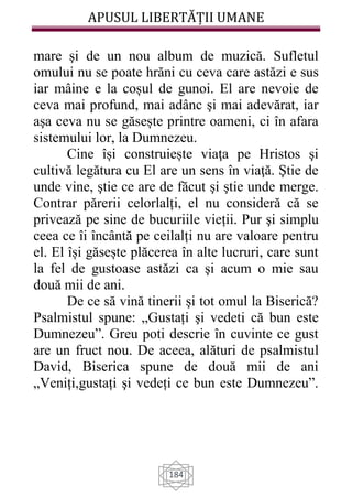 APUSUL LIBERTĂȚII UMANE
184
mare şi de un nou album de muzică. Sufletul
omului nu se poate hrăni cu ceva care astăzi e sus
iar mâine e la coșul de gunoi. El are nevoie de
ceva mai profund, mai adânc şi mai adevărat, iar
aşa ceva nu se găsește printre oameni, ci în afara
sistemului lor, la Dumnezeu.
Cine își construiește viaţa pe Hristos şi
cultivă legătura cu El are un sens în viaţă. Ştie de
unde vine, ştie ce are de făcut şi ştie unde merge.
Contrar părerii celorlalți, el nu consideră că se
privează pe sine de bucuriile vieții. Pur şi simplu
ceea ce îi încântă pe ceilalți nu are valoare pentru
el. El își găsește plăcerea în alte lucruri, care sunt
la fel de gustoase astăzi ca şi acum o mie sau
două mii de ani.
De ce să vină tinerii şi tot omul la Biserică?
Psalmistul spune: „Gustați şi vedeti că bun este
Dumnezeu”. Greu poti descrie în cuvinte ce gust
are un fruct nou. De aceea, alături de psalmistul
David, Biserica spune de două mii de ani
„Veniți,gustați şi vedeți ce bun este Dumnezeu”.
 