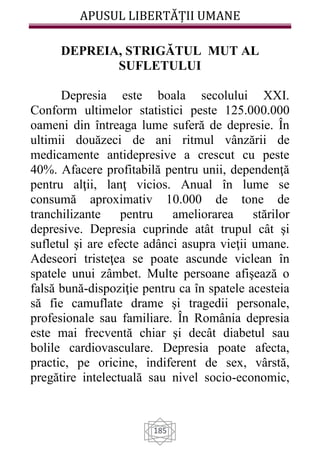 APUSUL LIBERTĂȚII UMANE
185
DEPREIA, STRIGĂTUL MUT AL
SUFLETULUI
Depresia este boala secolului XXI.
Conform ultimelor statistici peste 125.000.000
oameni din întreaga lume suferă de depresie. În
ultimii douăzeci de ani ritmul vânzării de
medicamente antidepresive a crescut cu peste
40%. Afacere profitabilă pentru unii, dependenţă
pentru alţii, lanţ vicios. Anual în lume se
consumă aproximativ 10.000 de tone de
tranchilizante pentru ameliorarea stărilor
depresive. Depresia cuprinde atât trupul cât şi
sufletul şi are efecte adânci asupra vieţii umane.
Adeseori tristeţea se poate ascunde viclean în
spatele unui zâmbet. Multe persoane afişează o
falsă bună-dispoziţie pentru ca în spatele acesteia
să fie camuflate drame şi tragedii personale,
profesionale sau familiare. În România depresia
este mai frecventă chiar şi decât diabetul sau
bolile cardiovasculare. Depresia poate afecta,
practic, pe oricine, indiferent de sex, vârstă,
pregătire intelectuală sau nivel socio-economic,
 