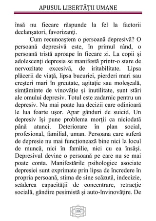 APUSUL LIBERTĂȚII UMANE
186
însă nu fiecare răspunde la fel la factorii
declanşatori, favorizanţi.
Cum recunoaştem o persoană depresivă? O
persoană depresivă este, în primul rând, o
persoană tristă aproape în fiecare zi. La copii şi
adolescenţi depresia se manifestă printr-o stare de
nervozitate excesivă, de iritabilitate. Lipsa
plăcerii de viaţă, lipsa bucuriei, pierderi mari sau
creşteri mari în greutate, agitaţie sau moleşeală,
simţăminte de vinovăţie şi inutilitate, sunt stări
ale omului depresiv. Totul este zadarnic pentru un
depresiv. Nu mai poate lua decizii care odinioară
le lua foarte uşor. Apar gânduri de suicid. Un
depresiv îşi pune problema morţii ca niciodată
până atunci. Deteriorare în plan social,
profesional, familial, uman. Persoana care suferă
de depresie nu mai funcţionează bine nici la locul
de muncă, nici în familie, nici cu ea însăşi.
Depresivul devine o persoană pe care nu se mai
poate conta. Manifestările psihologice asociate
depresiei sunt exprimate prin lipsa de încredere în
propria persoană, stima de sine scăzută, indecizie,
scăderea capacităţii de concentrare, retracţie
socială, gândire pesimistă şi auto-învinovăţire. De
 
