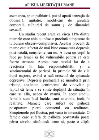 APUSUL LIBERTĂȚII UMANE
187
asemenea, spun psihiatrii, pot să apară senzaţia de
oboseală, agitaţie, modificări de greutate
corporală, tulburări de somn şi de dinamică
sexuală.
Un studiu recent arată că circa 11% dintre
mamele care abia au născut prezintă simptome de
tulburare obsesiv-compulsivă. Acelaşi procent de
mame este afectat de mai bine cunoscuta depresie
post-natală, conştiente sau nu. A avea un copil le
face pe femei să fie vulnerabile pentru că este
foarte stresant. Acesta este modul lor de a
reacţiona în faţa responsabilităţii şi a
sentimentului de pericol. În primele 90 de zile
după naştere, există o rată crescută de episoade
depresive. Depresia postnatală se manifestă prin
tristeţe, anxietate, sentimentul de vinovăţie şi
faptul că femeia se simte depăşită de situaţia în
care se află, aceea de mamă. În acest stadiu,
femeile sunt încă lucide, sunt ancorate, încă, în
realitate. Mamele care suferă de psihoză
postpartum pierd contactul cu realitatea.
Simptomele pot fluctua, pot varia în intensitate. O
femeie care suferă de psihoză postnatală poate
părea absolut sănătoasă acum şi, peste o clipă,
 