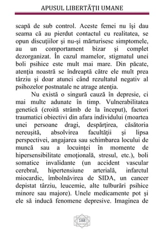 APUSUL LIBERTĂȚII UMANE
188
scapă de sub control. Aceste femei nu îşi dau
seama că au pierdut contactul cu realitatea, se
opun discuţiilor şi nu-şi mărturisesc simptomele,
au un comportament bizar şi complet
dezorganizat. În cazul mamelor, stigmatul unei
boli psihice este mult mai mare. Din păcate,
atenţia noastră se îndreaptă către ele mult prea
târziu şi doar atunci când rezultatul negativ al
psihozelor postnatale ne atrage atenţia.
Nu există o singură cauză în depresie, ci
mai multe adunate în timp. Vulnerabilitatea
genetică (croită strâmb de la început), factori
traumatici obiectivi din afara individului (moartea
unei persoane dragi, despărţirea, căsătoria
nereuşită, absolvirea facultăţii şi lipsa
perspectivei, angajarea sau schimbarea locului de
muncă sau a locuinţei în momente de
hipersensibilitate emoţională, stresul, etc.), boli
somatice invalidante (un accident vascular
cerebral, hipertensiune arterială, infarctul
miocardic, îmbolnăvirea de SIDA, un cancer
depistat târziu, leucemie, alte tulburări psihice
minore sau majore). Unele medicamente pot şi
ele să inducă fenomene depresive. Imaginea de
 