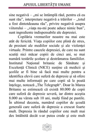 APUSUL LIBERTĂȚII UMANE
189
sine negativă – „mi se întâmplă răul, pentru că eu
sunt rău”, interpretare negativă a trăirilor – „totul
a fost dintotdeauna rău”, privire negativă asupra
viitorului – „viaţa nu-mi poate aduce nimic bun”,
sunt ingrediente indispensabile ale depresiei.
Copilăria vremurilor noastre nu mai este
atât de fericită. Viaţa copiilor este plină de stres,
de presiuni ale mediilor sociale şi ale violenţei
virtuale. Printre cauzele depresiei, de care nu sunt
scutiţi nici măcar copiii de cinci ani, se mai
numără testările şcolare şi destrămarea familiilor.
Institutul Naţional britanic de Sănătate şi
Excelenţă Clinică (NICE) susţine că medicii şi
şcolile ar fi bine să facă mai multe pentru a
identifica elevii care suferă de depresie şi să ofere
mai multe informaţii pe care copii să le poată
înţelege, notează „The Telegraph“. Doar în Marea
Britanie se estimează că există 80.000 de copii
care suferă de depresie severă, iar dintre aceştia
8.000 au vârsta sub 10 ani, mulţi fiind pe pastile.
În ultimul deceniu, numărul copiilor de şcoală
generală care suferă de depresie a crescut foarte
mult. Depresia în rândul copiilor este mult mai
des întâlnită decât s-ar putea crede şi este mult
 