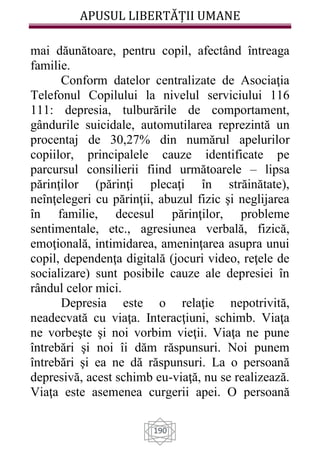 APUSUL LIBERTĂȚII UMANE
190
mai dăunătoare, pentru copil, afectând întreaga
familie.
Conform datelor centralizate de Asociaţia
Telefonul Copilului la nivelul serviciului 116
111: depresia, tulburările de comportament,
gândurile suicidale, automutilarea reprezintă un
procentaj de 30,27% din numărul apelurilor
copiilor, principalele cauze identificate pe
parcursul consilierii fiind următoarele – lipsa
părinţilor (părinţi plecaţi în străinătate),
neînţelegeri cu părinţii, abuzul fizic şi neglijarea
în familie, decesul părinţilor, probleme
sentimentale, etc., agresiunea verbală, fizică,
emoţională, intimidarea, ameninţarea asupra unui
copil, dependenţa digitală (jocuri video, reţele de
socializare) sunt posibile cauze ale depresiei în
rândul celor mici.
Depresia este o relaţie nepotrivită,
neadecvată cu viaţa. Interacţiuni, schimb. Viaţa
ne vorbeşte şi noi vorbim vieţii. Viaţa ne pune
întrebări şi noi îi dăm răspunsuri. Noi punem
întrebări şi ea ne dă răspunsuri. La o persoană
depresivă, acest schimb eu-viaţă, nu se realizează.
Viaţa este asemenea curgerii apei. O persoană
 