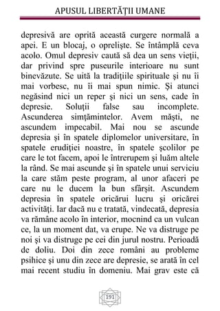 APUSUL LIBERTĂȚII UMANE
191
depresivă are oprită această curgere normală a
apei. E un blocaj, o oprelişte. Se întâmplă ceva
acolo. Omul depresiv caută să dea un sens vieţii,
dar privind spre puseurile interioare nu sunt
binevăzute. Se uită la tradiţiile spirituale şi nu îi
mai vorbesc, nu îi mai spun nimic. Şi atunci
negăsind nici un reper şi nici un sens, cade în
depresie. Soluţii false sau incomplete.
Ascunderea simţămintelor. Avem măşti, ne
ascundem impecabil. Mai nou se ascunde
depresia şi în spatele diplomelor universitare, în
spatele erudiţiei noastre, în spatele şcolilor pe
care le tot facem, apoi le întrerupem şi luăm altele
la rând. Se mai ascunde şi în spatele unui serviciu
la care stăm peste program, al unor afaceri pe
care nu le ducem la bun sfârşit. Ascundem
depresia în spatele oricărui lucru şi oricărei
activităţi. Iar dacă nu e tratată, vindecată, depresia
va rămâne acolo în interior, mocnind ca un vulcan
ce, la un moment dat, va erupe. Ne va distruge pe
noi şi va distruge pe cei din jurul nostru. Perioadă
de doliu. Doi din zece români au probleme
psihice şi unu din zece are depresie, se arată în cel
mai recent studiu în domeniu. Mai grav este că
 