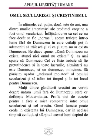 APUSUL LIBERTĂȚII UMANE
21
OMUL SECULARIZAT ȘI CREȘTINISMUL
În ultimele, cel puțin, două sute de ani, una
dintre marile amenințări ale credinței creștine a
fost omul secularizat. Înfățișându-se ca cel ce nu
face decât să fie „normal”, acesta trăiește într-o
lume fără de Dumnezeu în care ceilalți pot fi
ademeniți să trăiască și ei ca și cum nu ar exista
Dumnezeu. Berdiaev spune: „Dacă Dumnezeu nu
există, atunci nici omul nu există.” Și aș mai
spune că Dumnezeu Cel ce Este trebuie să fie
pretutindenea și în toate lucrurile, altminteri nu
este Dumnezeu, ci un dumnezeu mincinos. Să
părăsim așadar „ateismul molatec” al omului
secularizat și să trăim tot timpul și în tot locul
pentru Dumnezeu.
Mulți dintre gânditorii creștini au vorbit
despre natura lumii fără de Dumnezeu, stare ce
definește Modernitatea. Profit aici de ocazie
pentru a face o mică comparație între omul
secularizat și cel creștin. Omul lumesc poate
crede în existența lui Dumnezeu, dar în același
timp că evoluția și sfârșitul acestei lumi depind de
 