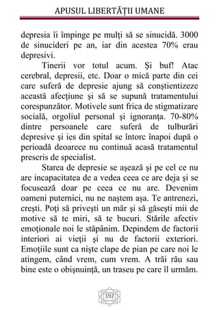 APUSUL LIBERTĂȚII UMANE
192
depresia îi împinge pe mulţi să se sinucidă. 3000
de sinucideri pe an, iar din acestea 70% erau
depresivi.
Tinerii vor totul acum. Şi buf! Atac
cerebral, depresii, etc. Doar o mică parte din cei
care suferă de depresie ajung să conştientizeze
această afecţiune şi să se supună tratamentului
corespunzător. Motivele sunt frica de stigmatizare
socială, orgoliul personal şi ignoranţa. 70-80%
dintre persoanele care suferă de tulburări
depresive şi ies din spital se întorc înapoi după o
perioadă deoarece nu continuă acasă tratamentul
prescris de specialist.
Starea de depresie se aşează şi pe cel ce nu
are incapacitatea de a vedea ceea ce are deja şi se
focusează doar pe ceea ce nu are. Devenim
oameni puternici, nu ne naștem așa. Te antrenezi,
creşti. Poţi să priveşti un măr şi să găseşti mii de
motive să te miri, să te bucuri. Stările afectiv
emoţionale noi le stăpânim. Depindem de factorii
interiori ai vieţii şi nu de factorii exteriori.
Emoţiile sunt ca nişte clape de pian pe care noi le
atingem, când vrem, cum vrem. A trăi rău sau
bine este o obişnuinţă, un traseu pe care îl urmăm.
 