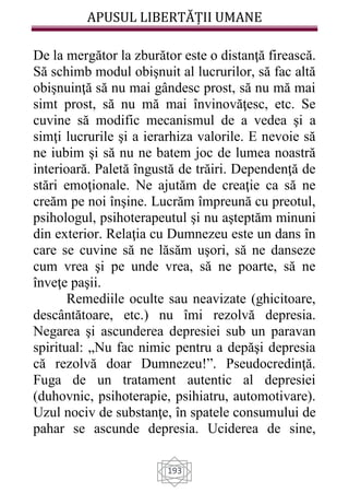 APUSUL LIBERTĂȚII UMANE
193
De la mergător la zburător este o distanţă firească.
Să schimb modul obişnuit al lucrurilor, să fac altă
obişnuinţă să nu mai gândesc prost, să nu mă mai
simt prost, să nu mă mai învinovăţesc, etc. Se
cuvine să modific mecanismul de a vedea şi a
simţi lucrurile şi a ierarhiza valorile. E nevoie să
ne iubim şi să nu ne batem joc de lumea noastră
interioară. Paletă îngustă de trăiri. Dependenţă de
stări emoţionale. Ne ajutăm de creaţie ca să ne
creăm pe noi înşine. Lucrăm împreună cu preotul,
psihologul, psihoterapeutul şi nu aşteptăm minuni
din exterior. Relaţia cu Dumnezeu este un dans în
care se cuvine să ne lăsăm uşori, să ne danseze
cum vrea şi pe unde vrea, să ne poarte, să ne
înveţe paşii.
Remediile oculte sau neavizate (ghicitoare,
descântătoare, etc.) nu îmi rezolvă depresia.
Negarea şi ascunderea depresiei sub un paravan
spiritual: „Nu fac nimic pentru a depăşi depresia
că rezolvă doar Dumnezeu!”. Pseudocredinţă.
Fuga de un tratament autentic al depresiei
(duhovnic, psihoterapie, psihiatru, automotivare).
Uzul nociv de substanţe, în spatele consumului de
pahar se ascunde depresia. Uciderea de sine,
 