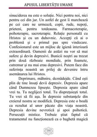 APUSUL LIBERTĂȚII UMANE
194
sinuciderea nu este o soluţie. Nici pentru noi, nici
pentru cei din jur. Un astfel de gest îi marchează
pe cei care ne urmează, copii, rude, nepoţi,
prieteni, pentru totdeauna. Farmacoterapie,
psihoterapie, sacroterapie. Relaţie personală cu
Hristos şi cu un duhovnic. Accepţi că ai o
problemă şi e primul pas spre vindecare.
Confesionarul este un mijloc de igienă interioară
extraordinară. Oamenii de astăzi nu vor să mai
sufere şi devin depresivi. Bunicii noştri au trecut
prin două războaie mondiale, prin foamete,
cutremur şi nu mai erau depresivi. Putem face din
suferinţa noastră un prilej de devenire întru
asemănarea lui Hristos.
Deprimare, mâhnire, deznădejde. Când eşti
plin de tine însuţi devii depresiv. Depresia apare
când Dumnezeu lipseşte. Depresia apare când
vrei tu. Tu neglijezi totul. Tu dispreţuieşti totul.
Tu vrei să fii aşa. În depresie substanţele din
creierul nostru se modifică. Depresia este o boală
ca rezultat al unor păcate din viaţa noastră.
Depresia devine nevrotică şi apoi psihotică.
Persecuţii mistice. Trebuie ştiut faptul că
tratamentul nu funcţionează ca o baghetă magică
 