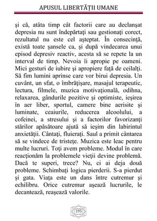 APUSUL LIBERTĂȚII UMANE
195
şi că, atâta timp cât factorii care au declanşat
depresia nu sunt îndepărtaţi sau gestionaţi corect,
rezultatul nu este cel aşteptat. În consecinţă,
există toate şansele ca, şi după vindecarea unui
episod depresiv reactiv, acesta să se repete la un
interval de timp. Nevoia îi apropie pe oameni.
Mici gesturi de iubire şi apropiere faţă de ceilalţi.
Să fim lumini aprinse care vor birui depresia. Un
cuvânt, un sfat, o îmbrăţişare, masajul terapeutic,
lectura, filmele, muzica motivaţională, odihna,
relaxarea, gândurile pozitive şi optimiste, ieşirea
în aer liber, sportul, camere bine aerisite şi
luminate, ceaiurile, reducerea alcoolului, a
cofeinei, a stresului şi a factorilor favorizanţi
stărilor apăsătoare ajută să ieşim din labirintul
anxietăţii. Cântaţi, fluieraţi. Saul a primit cântarea
să se vindece de tristeţe. Muzica este leac pentru
multe lucruri. Toţi avem probleme. Modul în care
reacţionăm la problemele vieţii devine problemă.
Dacă te superi, trece? Nu, ci ai deja două
probleme. Schimbaţi logica pierderii. S-a pierdut
şi gata. Viaţa este un dans între cutremur şi
echilibru. Orice cutremur aşează lucrurile, le
decantează, reaşează valorile.
 