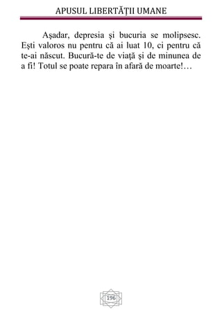 APUSUL LIBERTĂȚII UMANE
196
Aşadar, depresia şi bucuria se molipsesc.
Eşti valoros nu pentru că ai luat 10, ci pentru că
te-ai născut. Bucură-te de viaţă şi de minunea de
a fi! Totul se poate repara în afară de moarte!…
 