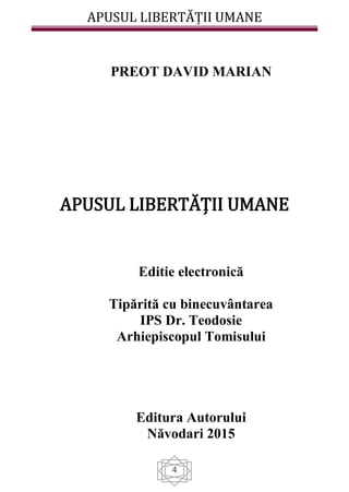 APUSUL LIBERTĂȚII UMANE
4
PREOT DAVID MARIAN
APUSUL LIBERTĂȚII UMANE
Editie electronică
Tipărită cu binecuvântarea
IPS Dr. Teodosie
Arhiepiscopul Tomisului
Editura Autorului
Năvodari 2015
 