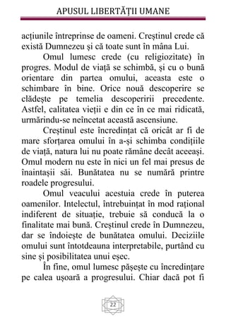 APUSUL LIBERTĂȚII UMANE
22
acțiunile întreprinse de oameni. Creștinul crede că
există Dumnezeu și că toate sunt în mâna Lui.
Omul lumesc crede (cu religiozitate) în
progres. Modul de viață se schimbă, și cu o bună
orientare din partea omului, aceasta este o
schimbare în bine. Orice nouă descoperire se
clădește pe temelia descoperirii precedente.
Astfel, calitatea vieții e din ce în ce mai ridicată,
urmărindu-se neîncetat această ascensiune.
Creștinul este încredințat că oricât ar fi de
mare sforțarea omului în a-și schimba condițiile
de viață, natura lui nu poate rămâne decât aceeași.
Omul modern nu este în nici un fel mai presus de
înaintașii săi. Bunătatea nu se numără printre
roadele progresului.
Omul veacului acestuia crede în puterea
oamenilor. Intelectul, întrebuințat în mod rațional
indiferent de situație, trebuie să conducă la o
finalitate mai bună. Creștinul crede în Dumnezeu,
dar se îndoiește de bunătatea omului. Deciziile
omului sunt întotdeauna interpretabile, purtând cu
sine și posibilitatea unui eșec.
În fine, omul lumesc pășește cu încredințare
pe calea ușoară a progresului. Chiar dacă pot fi
 