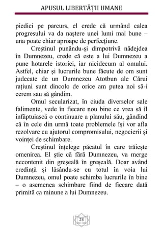 APUSUL LIBERTĂȚII UMANE
23
piedici pe parcurs, el crede că urmând calea
progresului va da naștere unei lumi mai bune –
una poate chiar aproape de perfecțiune.
Creștinul punându-și dimpotrivă nădejdea
în Dumnezeu, crede că este a lui Dumnezeu a
pune hotarele istoriei, iar nicidecum al omului.
Astfel, chiar și lucrurile bune făcute de om sunt
judecate de un Dumnezeu Atotbun ale Cărui
rațiuni sunt dincolo de orice am putea noi să-i
cerem sau să gândim.
Omul secularizat, în ciuda diverselor sale
falimente, vede în fiecare nou bine ce vrea să îl
înfăptuiască o continuare a planului său, gândind
că în cele din urmă toate problemele își vor afla
rezolvare cu ajutorul compromisului, negocierii și
voinței de schimbare.
Creștinul înțelege păcatul în care trăiește
omenirea. El știe că fără Dumnezeu, va merge
necontenit din greșeală în greșeală. Doar având
credință și lăsându-se cu totul în voia lui
Dumnezeu, omul poate schimba lucrurile în bine
– o asemenea schimbare fiind de fiecare dată
primită ca minune a lui Dumnezeu.
 