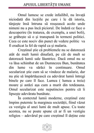 APUSUL LIBERTĂȚII UMANE
24
Omul lumesc se crede infailibil, nu învață
niciodată din lecțiile pe care i le dă istoria,
tânjește însă întruna să reușească acolo unde
nimeni nu a pus încă piciorul. De îndată ce face o
descoperire (în tratarea, de exemplu, a unei boli),
se grăbește să o și transpună în termeni politici.
Ceea ce este nociv din punct de vedere politic va
fi eradicat la fel de rapid ca și malaria.
Creștinul știe că problemele nu se datorează
atât de mult lumii dinafară, pe cât de mult se
datorează lumii sale lăuntrice. Dacă omul nu se
va lăsa schimbat de un Dumnezeu Bun, bunătatea
din lume va sărăci în continuare. Omul
secularizat știe cum să se vindece de malarie, dar
nu știe să împărtășească cu adevărat lumii întregi
binele pe care îl face. Lumea ( lumea a treia)
moare și astăzi așa cum a murit din totdeauna.
Omul secularizat este neputincios pentru că îi
lipsește adevărata bunătate.
În contextul lumii moderne, creștinul este
împins puternic la marginea societății, fiind văzut
ca vestigiu al unei lumi de mult apuse. Cu toate
acestea, nu se poate spune că ar fi un vestigiu
religios – adevărul pe care creștinul îl deține este
 