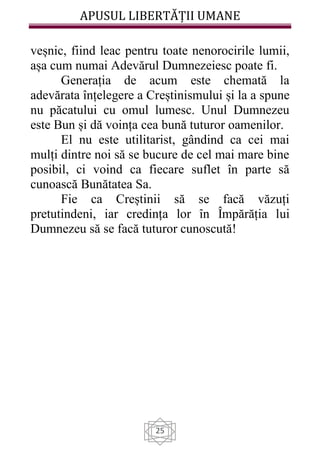 APUSUL LIBERTĂȚII UMANE
25
veșnic, fiind leac pentru toate nenorocirile lumii,
așa cum numai Adevărul Dumnezeiesc poate fi.
Generația de acum este chemată la
adevărata înțelegere a Creștinismului și la a spune
nu păcatului cu omul lumesc. Unul Dumnezeu
este Bun și dă voința cea bună tuturor oamenilor.
El nu este utilitarist, gândind ca cei mai
mulți dintre noi să se bucure de cel mai mare bine
posibil, ci voind ca fiecare suflet în parte să
cunoască Bunătatea Sa.
Fie ca Creștinii să se facă văzuți
pretutindeni, iar credința lor în Împărăția lui
Dumnezeu să se facă tuturor cunoscută!
 