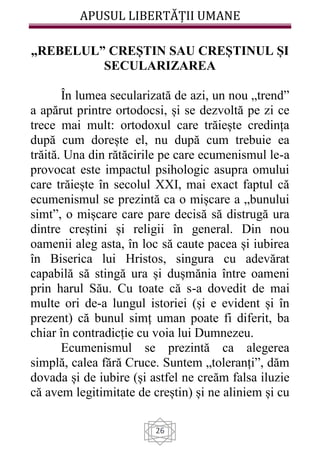 APUSUL LIBERTĂȚII UMANE
26
„REBELUL” CREȘTIN SAU CREȘTINUL ȘI
SECULARIZAREA
În lumea secularizată de azi, un nou „trend”
a apărut printre ortodocsi, și se dezvoltă pe zi ce
trece mai mult: ortodoxul care trăiește credința
după cum dorește el, nu după cum trebuie ea
trăită. Una din rătăcirile pe care ecumenismul le-a
provocat este impactul psihologic asupra omului
care trăiește în secolul XXI, mai exact faptul că
ecumenismul se prezintă ca o mișcare a „bunului
simt”, o mișcare care pare decisă să distrugă ura
dintre creștini și religii în general. Din nou
oamenii aleg asta, în loc să caute pacea și iubirea
în Biserica lui Hristos, singura cu adevărat
capabilă să stingă ura și dușmănia între oameni
prin harul Său. Cu toate că s-a dovedit de mai
multe ori de-a lungul istoriei (și e evident și în
prezent) că bunul simț uman poate fi diferit, ba
chiar în contradicție cu voia lui Dumnezeu.
Ecumenismul se prezintă ca alegerea
simplă, calea fără Cruce. Suntem „toleranți”, dăm
dovada și de iubire (și astfel ne creăm falsa iluzie
că avem legitimitate de creștin) și ne aliniem și cu
 