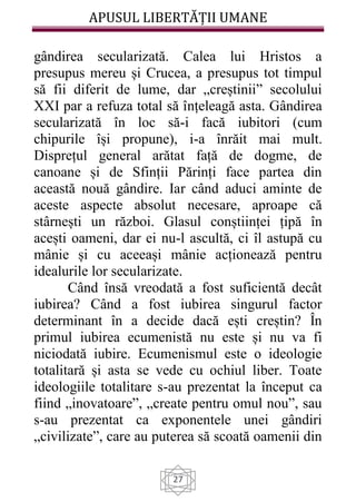 APUSUL LIBERTĂȚII UMANE
27
gândirea secularizată. Calea lui Hristos a
presupus mereu și Crucea, a presupus tot timpul
să fii diferit de lume, dar „creștinii” secolului
XXI par a refuza total să înțeleagă asta. Gândirea
secularizată în loc să-i facă iubitori (cum
chipurile își propune), i-a înrăit mai mult.
Disprețul general arătat față de dogme, de
canoane și de Sfinții Părinți face partea din
această nouă gândire. Iar când aduci aminte de
aceste aspecte absolut necesare, aproape că
stârnești un război. Glasul conștiinței țipă în
acești oameni, dar ei nu-l ascultă, ci îl astupă cu
mânie și cu aceeași mânie acționează pentru
idealurile lor secularizate.
Când însă vreodată a fost suficientă decât
iubirea? Când a fost iubirea singurul factor
determinant în a decide dacă ești creștin? În
primul iubirea ecumenistă nu este și nu va fi
niciodată iubire. Ecumenismul este o ideologie
totalitară și asta se vede cu ochiul liber. Toate
ideologiile totalitare s-au prezentat la început ca
fiind „inovatoare”, „create pentru omul nou”, sau
s-au prezentat ca exponentele unei gândiri
„civilizate”, care au puterea să scoată oamenii din
 