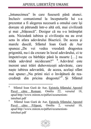 APUSUL LIBERTĂȚII UMANE
28
„întunecimea” în care fuseseră până atunci.
Inclusiv comunismul la începuturile lui s-a
prezentat a fi alegerea necesară a omului care își
dorește să pătrundă într-o altă eră, mai civilizată
și mai „frățească”. Desigur că nu s-a întâmplat
asta. Niciodată iubirea și civilizația nu au avut
sens în afara adevărului Bisericii. De aceea și
marele dascăl, Sfântul Ioan Gură de Aur
spunea: „De vei vedea vreodată dragostea
prigonită, nu-i da crezare în locul adevărului, ci te
împotriveşte cu bărbăţie până la moarte […] nu
trăda adevărul nicidecum?” 8
. Adevărul este
inerent unei trăiri duhovnicești adevărate, care
naște iubirea adevarătă, de aceea, același sfânt
mai spune: „Nu primi nici o învăţătură de rea-
credinţă din pricina dragostei”9
. Și Sfântul
8
Sfântul Ioan Gură de Aur, Epistola Sfântului Apostol
Pavel către Romani, Omilia 22, versetul 18,
apud http://www.mirem.ro/pdfuri/ecumenism-
intrebari.pdf
9
Sfântul Ioan Gură de Aur, Epistola Sfântului Apostol
Pavel către Filipeni, Omilia 2, versetul 10,
apud http://www.mirem.ro/pdfuri/ecumenism-
intrebari.pdf
 