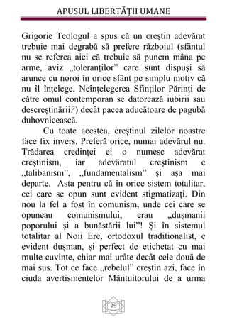 APUSUL LIBERTĂȚII UMANE
29
Grigorie Teologul a spus că un creștin adevărat
trebuie mai degrabă să prefere războiul (sfântul
nu se referea aici că trebuie să punem mâna pe
arme, aviz „toleranților” care sunt dispuși să
arunce cu noroi în orice sfânt pe simplu motiv că
nu îl înțelege. Neînțelegerea Sfinților Părinți de
către omul contemporan se datorează iubirii sau
descreștinării?) decât pacea aducătoare de pagubă
duhovnicească.
Cu toate acestea, creștinul zilelor noastre
face fix invers. Preferă orice, numai adevărul nu.
Trădarea credinței ei o numesc adevărat
creștinism, iar adevăratul creștinism e
„talibanism”, „fundamentalism” și așa mai
departe. Asta pentru că în orice sistem totalitar,
cei care se opun sunt evident stigmatizați. Din
nou la fel a fost în comunism, unde cei care se
opuneau comunismului, erau „dușmanii
poporului și a bunăstării lui”! Și în sistemul
totalitar al Noii Ere, ortodoxul traditionalist, e
evident dușman, și perfect de etichetat cu mai
multe cuvinte, chiar mai urâte decât cele două de
mai sus. Tot ce face „rebelul” creștin azi, face în
ciuda avertismentelor Mântuitorului de a urma
 