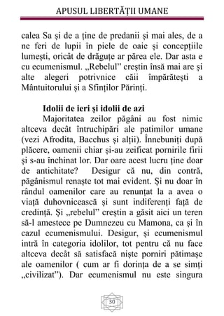 APUSUL LIBERTĂȚII UMANE
30
calea Sa și de a ține de predanii și mai ales, de a
ne feri de lupii în piele de oaie și concepțiile
lumești, oricât de drăguțe ar părea ele. Dar asta e
cu ecumenismul. „Rebelul” creștin însă mai are și
alte alegeri potrivnice căii împărătești a
Mântuitorului și a Sfinților Părinți.
Idolii de ieri și idolii de azi
Majoritatea zeilor păgâni au fost nimic
altceva decât întruchipări ale patimilor umane
(vezi Afrodita, Bacchus și alții). Înnebuniți după
plăcere, oamenii chiar și-au zeificat pornirile firii
și s-au închinat lor. Dar oare acest lucru ține doar
de antichitate? Desigur că nu, din contră,
păgânismul renaște tot mai evident. Și nu doar în
rândul oamenilor care au renunțat la a avea o
viață duhovnicească și sunt indiferenți față de
credință. Și „rebelul” creștin a găsit aici un teren
să-l amestece pe Dumnezeu cu Mamona, ca și în
cazul ecumenismului. Desigur, și ecumenismul
intră în categoria idolilor, tot pentru că nu face
altceva decât să satisfacă niște porniri pătimașe
ale oamenilor ( cum ar fi dorința de a se simți
„civilizat”). Dar ecumenismul nu este singura
 