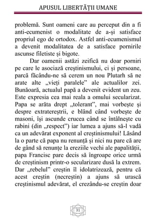 APUSUL LIBERTĂȚII UMANE
31
problemă. Sunt oameni care au perceput din a fi
anti-ecumenist o modalitate de a-și satisface
propriul ego de ortodox. Astfel anti-ecumenismul
a devenit modalitatea de a satisface pornirile
ascunse filetiste și bigote.
Dar oamenii astăzi zeifică nu doar porniri
pe care le asociază creștinismului, ci și persoane,
parcă făcându-ne să cerem un nou Plutarh să ne
arate alte „vieți paralele” ale actualilor zei.
Bunăoară, actualul papă a devenit evident un zeu.
Este expresia cea mai reala a omului secularizat.
Papa se arăta drept „tolerant”, mai vorbește și
despre extratereștrii, e blând când vorbește de
masoni, își ascunde crucea când se întâlnește cu
rabini (din „respect”) iar lumea a ajuns să-l vadă
ca un adevărat exponent al creștinismului! Lăsând
la o parte că papa nu renunță și nici nu pare că are
de gând să renunțe la ereziile vechi ale papalității,
papa Francisc pare decis să îngroape orice urmă
de creștinism printr-o secularizare dusă la extrem.
Dar „rebelul” creștin îl idolatrizează, pentru că
acest creștin (necreștin) a ajuns să urască
creștinismul adevărat, el crezându-se creștin doar
 