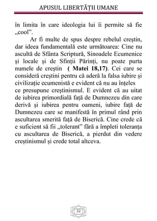 APUSUL LIBERTĂȚII UMANE
32
în limita în care ideologia lui îi permite să fie
„cool”.
Ar fi multe de spus despre rebelul creștin,
dar ideea fundamentală este următoarea: Cine nu
ascultă de Sfânta Scriptură, Sinoadele Ecumenice
și locale și de Sfinții Părinți, nu poate purta
numele de creștin ( Matei 18,17). Cei care se
consideră creștini pentru că aderă la falsa iubire și
civilizație ecumenistă e evident că nu au înțeles
ce presupune creștinismul. E evident că au uitat
de iubirea primordială față de Dumnezeu din care
derivă și iubirea pentru oameni, iubire față de
Dumnezeu care se manifestă în primul rând prin
ascultarea smerită față de Biserică. Cine crede că
e suficient să fii „tolerant” fără a împleti toleranța
cu ascultarea de Biserică, a pierdut din vedere
creștinismul și crede total altceva.
 