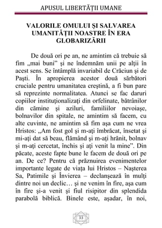 APUSUL LIBERTĂȚII UMANE
33
VALORILE OMULUI ȘI SALVAREA
UMANITĂȚII NOASTRE ÎN ERA
GLOBARIZĂRII
De două ori pe an, ne amintim că trebuie să
fim „mai buni” şi ne îndemnăm unii pe alţii în
acest sens. Se întâmplă invariabil de Crăciun şi de
Paşti. În apropierea acestor două sărbători
cruciale pentru umanitatea creştină, a fi bun pare
să reprezinte normalitatea. Atunci se fac daruri
copiilor instituţionalizaţi din orfelinate, bătrânilor
din cămine şi aziluri, familiilor nevoiaşe,
bolnavilor din spitale, ne amintim să facem, cu
alte cuvinte, ne amintim să fim aşa cum ne vrea
Hristos: „Am fost gol şi m-aţi îmbrăcat, însetat şi
mi-aţi dat să beau, flămând şi m-aţi hrănit, bolnav
şi m-aţi cercetat, închis şi aţi venit la mine”. Din
păcate, aceste fapte bune le facem de două ori pe
an. De ce? Pentru că prăznuirea evenimentelor
importante legate de viața lui Hristos – Naşterea
Sa, Patimile şi Învierea – declanşează în mulţi
dintre noi un declic… şi ne venim în fire, aşa cum
în fire şi-a venit şi fiul risipitor din splendida
parabolă biblică. Binele este, aşadar, în noi,
 