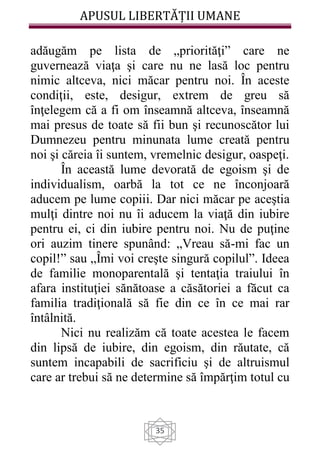 APUSUL LIBERTĂȚII UMANE
35
adăugăm pe lista de „priorităţi” care ne
guvernează viaţa şi care nu ne lasă loc pentru
nimic altceva, nici măcar pentru noi. În aceste
condiţii, este, desigur, extrem de greu să
înţelegem că a fi om înseamnă altceva, înseamnă
mai presus de toate să fii bun şi recunoscător lui
Dumnezeu pentru minunata lume creată pentru
noi şi căreia îi suntem, vremelnic desigur, oaspeţi.
În această lume devorată de egoism şi de
individualism, oarbă la tot ce ne înconjoară
aducem pe lume copiii. Dar nici măcar pe aceştia
mulţi dintre noi nu îi aducem la viaţă din iubire
pentru ei, ci din iubire pentru noi. Nu de puţine
ori auzim tinere spunând: „Vreau să-mi fac un
copil!” sau „Îmi voi creşte singură copilul”. Ideea
de familie monoparentală şi tentaţia traiului în
afara instituţiei sănătoase a căsătoriei a făcut ca
familia tradiţională să fie din ce în ce mai rar
întâlnită.
Nici nu realizăm că toate acestea le facem
din lipsă de iubire, din egoism, din răutate, că
suntem incapabili de sacrificiu şi de altruismul
care ar trebui să ne determine să împărţim totul cu
 