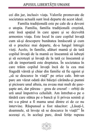APUSUL LIBERTĂȚII UMANE
36
cei din jur, inclusiv viaţa. Valorile promovate de
societatea actuală sunt însă departe de acest ideal.
Familia tradiţională este pe cale de a deveni
o utopia. Familia, familia tradiţională creştină,
este însă spaţiul în care apare şi se dezvoltă
armonios viaţa. Este locul în care copilul învaţă
cum să-şi descopere bunătatea înnăscută şi cum
să o practice mai departe, de-a lungul întregii
vieţi. Acolo, în familie, alături mamă şi de tată
copilul învaţă de la mamă ce înseamnă să iubeşti
şi să ocroteşti şi învaţă de la tată ce înseamnă şi
cât de importantă este dreptatea. În societatea în
care trăim copilul învaţă încă de la cea mai
fragedă vârstă şi chiar din familie să fie egoist şi
„să se descurce în viaţă” pe orice cale. Într-un
parc am văzut odată doi băieţei cărându-şi pumni
şi picioare unul altuia, nu aveau mai mult de şase-
şapte ani, dar păreau – greu de crezut! – orbiţi de
ură unul împotriva celuilalt. Am întrebat-o pe o
tânără care stătea pe o bancă şi îi privea senină şi
mi s-a părut a fi mama unui dintre ei de ce nu
intervine. Răspunsul a fost năucitor: „Lăsaţi-l,
doamnule, să înveţe să se descurce în viaţă!” În
aceeaşi zi, în acelaşi parc, două fetiţe rupeau
 