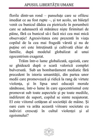 APUSUL LIBERTĂȚII UMANE
37
florile dintr-un rond – panseluţe care se ofilesc
imediat ce au fost rupte –, şi tot acolo, un băieţel
venit cu bunicul dădea cu pietricele în porumbeii
care se adunaseră să mănânce nişte firimituri de
pâine, fără ca bunicul să-i facă nici cea mai mică
observaţie! Agresivitatea este prezentă în viaţa
copilul de la cea mai fragedă vârstă şi nu de
puţine ori este întreţinută şi cultivată chiar de
familie, după modelul globalizat al unui
egocentrism exagerat.
Trăim într-o lume globalizată, egoistă, care
se ghidează după o scară valorică complet
bulversată. Sub un bombardament mediatic fără
precedent în istoria umanităţii, din partea unor
medii care promovează şi ridică la rang de virtute
violenţa, şi în lipsa unei educaţii morale
sănătoase, într-o lume în care egocentrismul este
promovat sub toate aspectele şi pe toate mediile,
indiferent de suport, copilul se simte neajutorat.
El este viitorul cetăţean al societăţii de mâine. Şi
oare cum va arăta această viitoare societate cu
indivizi crescuţi în cultul violenţei şi al
egoismului?
 