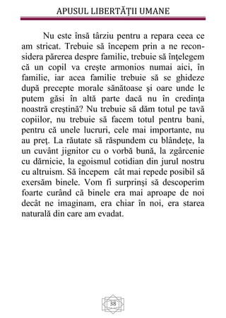 APUSUL LIBERTĂȚII UMANE
38
Nu este însă târziu pentru a repara ceea ce
am stricat. Trebuie să începem prin a ne recon-
sidera părerea despre familie, trebuie să înţelegem
că un copil va creşte armonios numai aici, în
familie, iar acea familie trebuie să se ghideze
după precepte morale sănătoase şi oare unde le
putem găsi în altă parte dacă nu în credinţa
noastră creştină? Nu trebuie să dăm totul pe tavă
copiilor, nu trebuie să facem totul pentru bani,
pentru că unele lucruri, cele mai importante, nu
au preţ. La răutate să răspundem cu blândeţe, la
un cuvânt jignitor cu o vorbă bună, la zgârcenie
cu dărnicie, la egoismul cotidian din jurul nostru
cu altruism. Să începem cât mai repede posibil să
exersăm binele. Vom fi surprinşi să descoperim
foarte curând că binele era mai aproape de noi
decât ne imaginam, era chiar în noi, era starea
naturală din care am evadat.
 