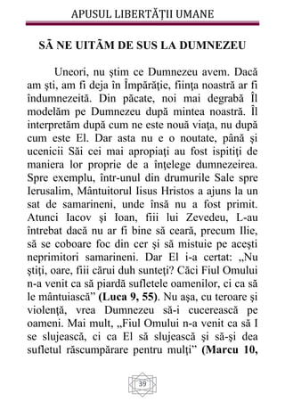 APUSUL LIBERTĂȚII UMANE
39
SÃ NE UITÃM DE SUS LA DUMNEZEU
Uneori, nu ştim ce Dumnezeu avem. Dacă
am şti, am fi deja în Împărăţie, fiinţa noastră ar fi
îndumnezeită. Din păcate, noi mai degrabă Îl
modelăm pe Dumnezeu după mintea noastră. Îl
interpretăm după cum ne este nouă viaţa, nu după
cum este El. Dar asta nu e o noutate, până şi
ucenicii Săi cei mai apropiaţi au fost ispitiţi de
maniera lor proprie de a înţelege dumnezeirea.
Spre exemplu, într-unul din drumurile Sale spre
Ierusalim, Mântuitorul Iisus Hristos a ajuns la un
sat de samarineni, unde însă nu a fost primit.
Atunci Iacov şi Ioan, fiii lui Zevedeu, L-au
întrebat dacă nu ar fi bine să ceară, precum Ilie,
să se coboare foc din cer şi să mistuie pe aceşti
neprimitori samarineni. Dar El i-a certat: „Nu
ştiţi, oare, fiii cărui duh sunteţi? Căci Fiul Omului
n-a venit ca să piardă sufletele oamenilor, ci ca să
le mântuiască” (Luca 9, 55). Nu aşa, cu teroare şi
violenţă, vrea Dumnezeu să-i cucerească pe
oameni. Mai mult, „Fiul Omului n-a venit ca să I
se slujească, ci ca El să slujească şi să-şi dea
sufletul răscumpărare pentru mulţi” (Marcu 10,
 
