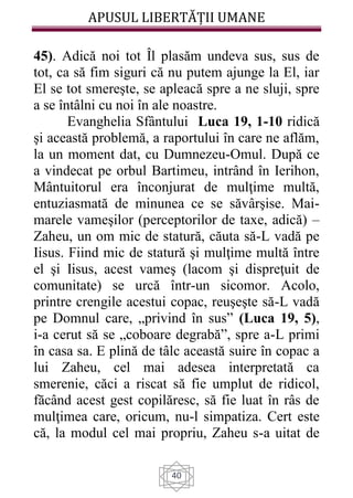 APUSUL LIBERTĂȚII UMANE
40
45). Adică noi tot Îl plasăm undeva sus, sus de
tot, ca să fim siguri că nu putem ajunge la El, iar
El se tot smereşte, se apleacă spre a ne sluji, spre
a se întâlni cu noi în ale noastre.
Evanghelia Sfântului Luca 19, 1-10 ridică
şi această problemă, a raportului în care ne aflăm,
la un moment dat, cu Dumnezeu-Omul. După ce
a vindecat pe orbul Bartimeu, intrând în Ierihon,
Mântuitorul era înconjurat de mulţime multă,
entuziasmată de minunea ce se săvârşise. Mai-
marele vameşilor (perceptorilor de taxe, adică) –
Zaheu, un om mic de statură, căuta să-L vadă pe
Iisus. Fiind mic de statură şi mulţime multă între
el şi Iisus, acest vameş (lacom şi dispreţuit de
comunitate) se urcă într-un sicomor. Acolo,
printre crengile acestui copac, reuşeşte să-L vadă
pe Domnul care, „privind în sus” (Luca 19, 5),
i-a cerut să se „coboare degrabă”, spre a-L primi
în casa sa. E plină de tâlc această suire în copac a
lui Zaheu, cel mai adesea interpretată ca
smerenie, căci a riscat să fie umplut de ridicol,
făcând acest gest copilăresc, să fie luat în râs de
mulţimea care, oricum, nu-l simpatiza. Cert este
că, la modul cel mai propriu, Zaheu s-a uitat de
 